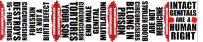 CIRCUMCISION DESTROYS 16+ FUNCTIONS - FORESKIN IS NOT A BIRTH DEFECT - CIRCUMCISION TORTURES YOUR SON - END MALE GENITAL MUTILATION - CIRCUMCISERS BELONG IN PRISON - BLOOD RITUALS ARE NOT MEDICINE - INTACT GENITALS ARE A HUMAN RIGHT